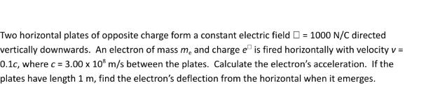 Two horizontal plates of opposite charge form a constant electric field = 1000 N/C directed
vertically downwards. An electron of mass m, and charge eis fired horizontally with velocity v =
0.1c, where c = 3.00 x 10³ m/s between the plates. Calculate the electron's acceleration. If the
plates have length 1 m, find the electron's deflection from the horizontal when it emerges.