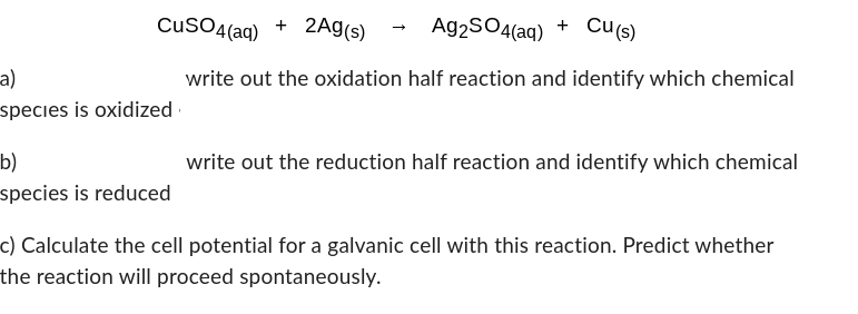 CuSO4(aq) + 2Ag(s)
Ag2SO4(aq) + Cu(s)
write out the oxidation half reaction and identify which chemical
-a)
species is oxidized
b)
species is reduced
write out the reduction half reaction and identify which chemical
c) Calculate the cell potential for a galvanic cell with this reaction. Predict whether
the reaction will proceed spontaneously.