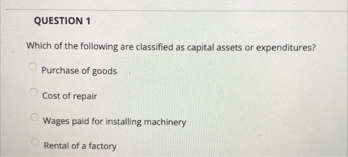 QUESTION 1
Which of the following are classified as capital assets or expenditures?
Purchase of goods
Cost of repair
Wages paid for installing machinery
Rental of a factory
