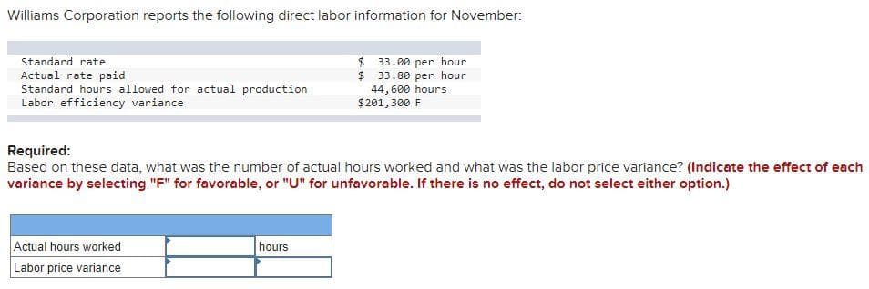 Williams Corporation reports the following direct labor information for November:
Standard rate
$4
Actual rate paid
Standard hours allowed for actual production
Labor efficiency variance
33.00 per hour
33.80 per hour
44, 600 hours
$201, 300 F
Required:
Based on these data, what was the number of actual hours worked and what was the labor price variance? (Indicate the effect of each
variance by selecting "F" for favorable, or "U" for unfavorable. If there is no effect, do not select either option.)
Actual hours worked
Labor price variance
hours

