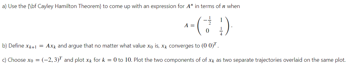 a) Use the {\bf Cayley Hamilton Theorem} to come up with an expression for A" in terms of n when
(경 )
A =
b) Define xk+1 = Axk and argue that no matter what value xo is, xk converges to (0 0)'.
c) Choose xo = (-2,3)" and plot xx for k = 0 to 10. Plot the two components of of xk as two separate trajectories overlaid on the same plot.
