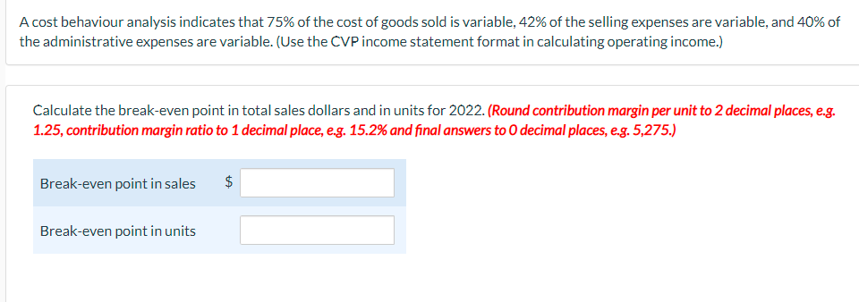 A cost behaviour analysis indicates that 75% of the cost of goods sold is variable, 42% of the selling expenses are variable, and 40% of
the administrative expenses are variable. (Use the CVP income statement format in calculating operating income.)
Calculate the break-even point in total sales dollars and in units for 2022. (Round contribution margin per unit to 2 decimal places, e.g.
1.25, contribution margin ratio to 1 decimal place, eg. 15.2% and final answers to 0 decimal places, e.g. 5,275.)
Break-even point in sales
$
Break-even point in units
