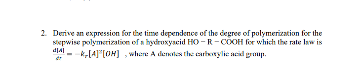 2. Derive an expression for the time dependence of the degree of polymerization for the
stepwise polymerization of a hydroxyacid HO – R- COOH for which the rate law is
dA = -k,[A]²[0H] ,where A denotes the carboxylic acid group.
