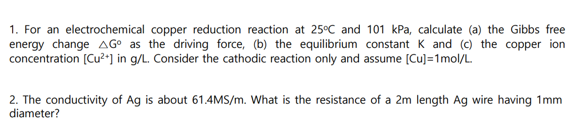 1. For an electrochemical copper reduction reaction at 25°C and 101 kPa, calculate (a) the Gibbs free
energy change AG° as the driving force, (b) the equilibrium constant K and (c) the copper ion
concentration [Cu2+] in g/L. Consider the cathodic reaction only and assume [Cu]=1mol/L.
2. The conductivity of Ag is about 61.4MS/m. What is the resistance of a 2m length Ag wire having 1mm
diameter?
