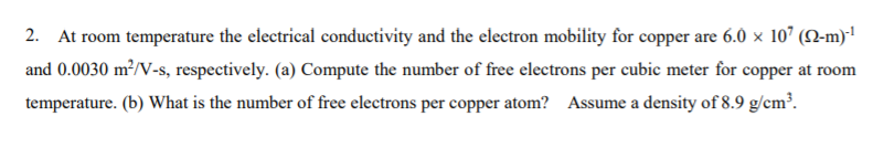 2. At room temperature the electrical conductivity and the electron mobility for copper are 6.0 x 107 (N-m)
and 0.0030 m²/V-s, respectively. (a) Compute the number of free electrons per cubic meter for copper at room
temperature. (b) What is the number of free electrons per copper atom? Assume a density of 8.9 g/cm³.
