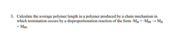 3. Calculate the average polymer length in a polymer produced by a chain mechanism in
which termination occurs by a disproportionation reaction of the form ·M, + •Mm → Mn
+ Mm.
