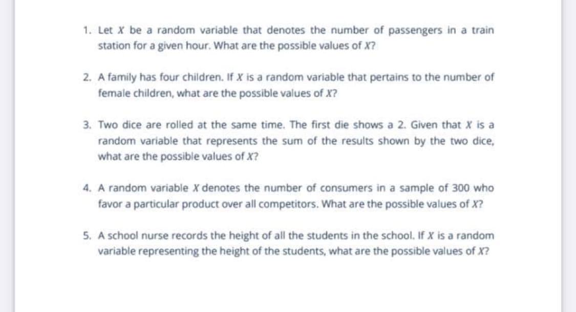 1. Let X be a random variable that denotes the number of passengers in a train
station for a given hour. What are the possible values of X?
2. A family has four children. If X is a random variable that pertains to the number of
female children, what are the possible values of X?
3. Two dice are roiled at the same time. The first die shows a 2. Given that X is a
random variable that represents the sum of the results shown by the two dice,
what are the possible values of X?
4. A random variable X denotes the number of consumers in a sample of 300 who
favor a particular product over all competitors. What are the possible values of X?
5. A school nurse records the height of all the students in the school. If X is a random
variable representing the height of the students, what are the possible values of X?

