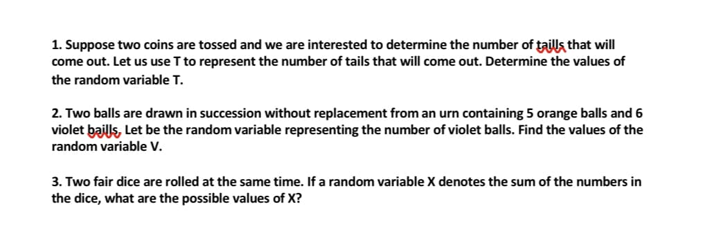 1. Suppose two coins are tossed and we are interested to determine the number of taills that will
come out. Let us use T to represent the number of tails that will come out. Determine the values of
the random variable T.
2. Two balls are drawn in succession without replacement from an urn containing 5 orange balls and 6
violet baills, Let be the random variable representing the number of violet balls. Find the values of the
random variable V.
3. Two fair dice are rolled at the same time. If a random variable X denotes the sum of the numbers in
the dice, what are the possible values of X?
