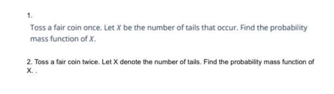 1.
Toss a fair coin once. Let X be the number of tails that occur. Find the probability
mass function of X.
2. Toss a fair coin twice. Let X denote the number of tails. Find the probability mass function of
X..
