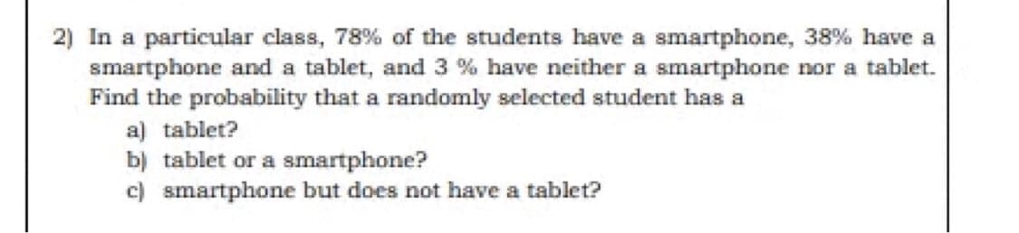 2) In a particular class, 78% of the students have a smartphone, 38% have a
smartphone and a tablet, and 3 % have neither a smartphone nor a tablet.
Find the probability that a randomly selected student has a
a) tablet?
b) tablet or a smartphone?
c) smartphone but does not have a tablet?

