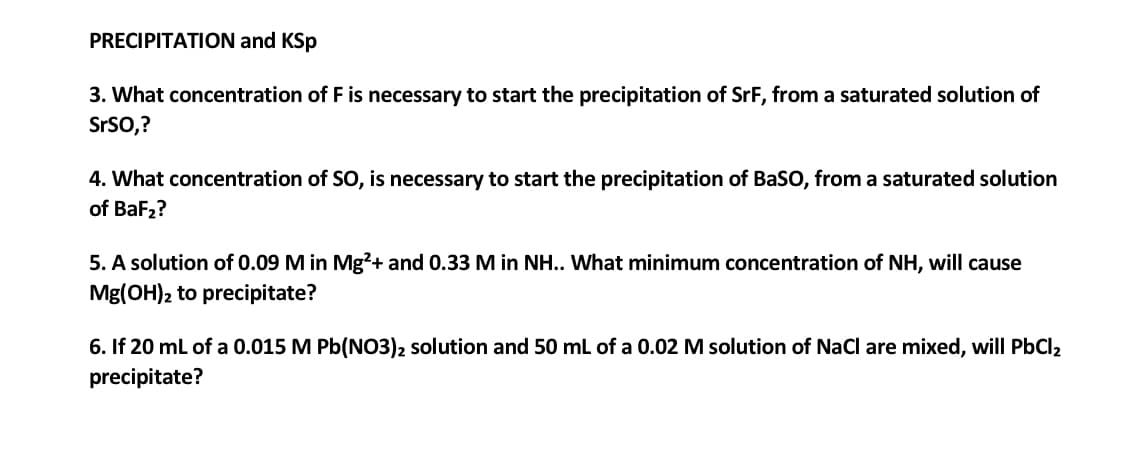 PRECIPITATION and KSp
3. What concentration of F is necessary to start the precipitation of SrF, from a saturated solution of
SrSO,?
4. What concentration of SO, is necessary to start the precipitation of BaSO, from a saturated solution
of BaF2?
5. A solution of 0.09 M in Mg?+ and 0.33M in NH.. What minimum concentration
NH, will cause
Mg(OH)2 to precipitate?
6. If 20 ml of a 0.015 M Pb(NO3)2 solution and 50 mL of a 0.02 M solution of NaCl are mixed, will PbCl2
precipitate?
