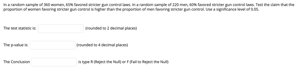 In a random sample of 360 women, 65% favored stricter gun control laws. In a random sample of 220 men, 60% favored stricter gun control laws. Test the claim that the
proportion of women favoring stricter gun control is higher than the proportion of men favoring stricter gun control. Use a significance level of 0.05.
The test statistic is:
(rounded to 2 decimal places)
The p-value is:
(rounded to 4 decimal places)
The Conclusion
is type R (Reject the Null) or F (Fail to Reject the Null)
