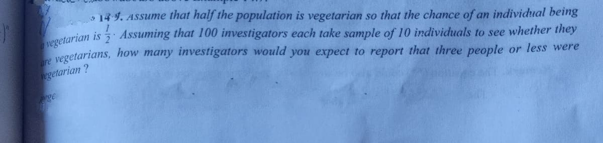 14 4. ASSsume that half the population is vegetarian so that the chance of an individual being
getarian is Assuming that 100 investigators each take sample of 10 individuals to see whether they
are
vegetarians, how many investigators would you expect to report that three people or less were
vegetarian ?
