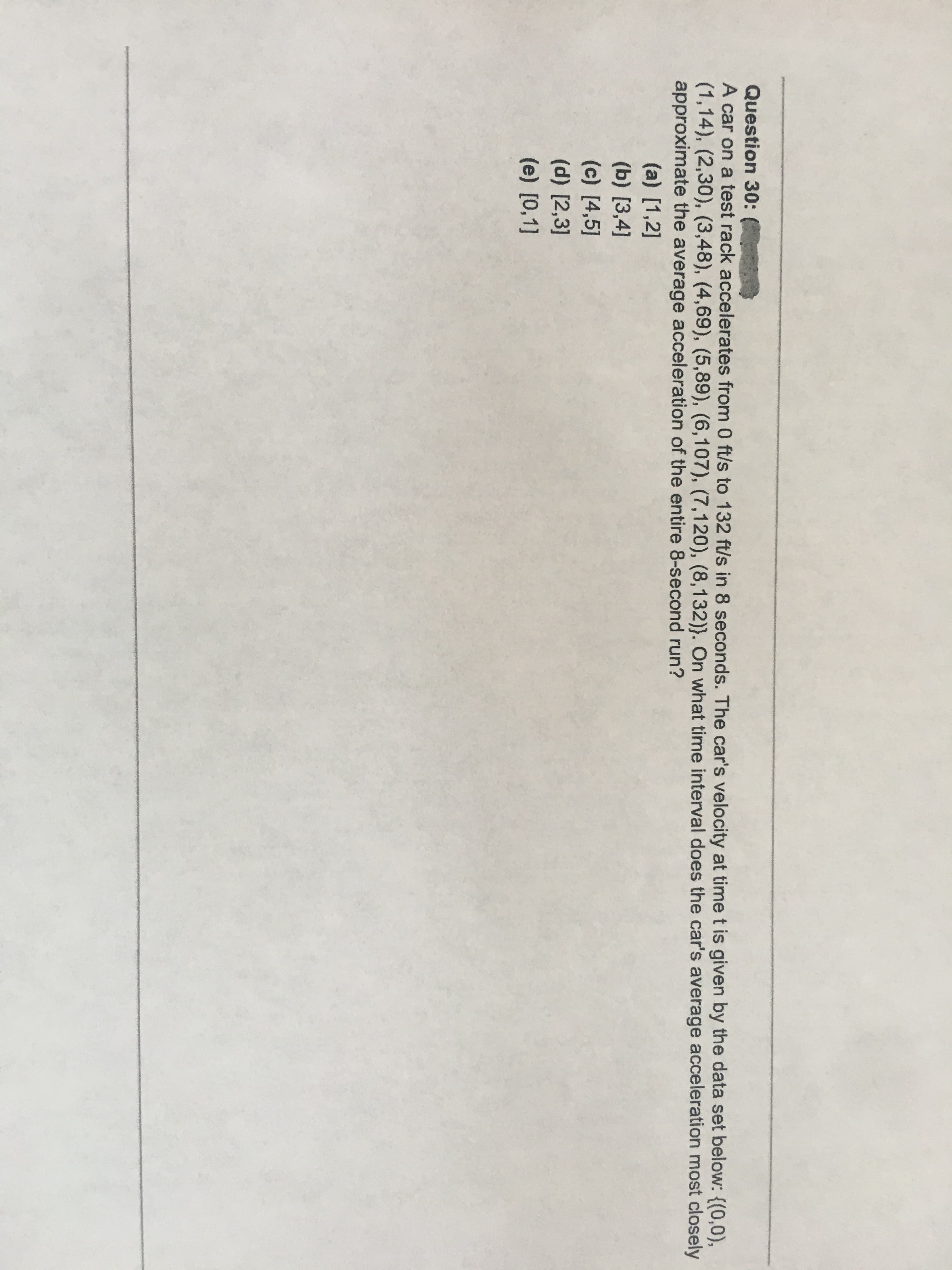 A car on a test rack accelerates from 0 ft/s to 132 ft/s in 8 seconds. The car's velocity at time t is given by the data set below: {(0,0),
(1,14), (2,30), (3,48), (4,69), (5,89), (6,107), (7,120), (8,132)}. On what time interval does the car's average acceleration most closely
approximate the average acceleration of the entire 8-second run?
(a) [1,2]
(b) [3,4]
(c) [4,5]
(d) [2,3]
(e) [0,1]
