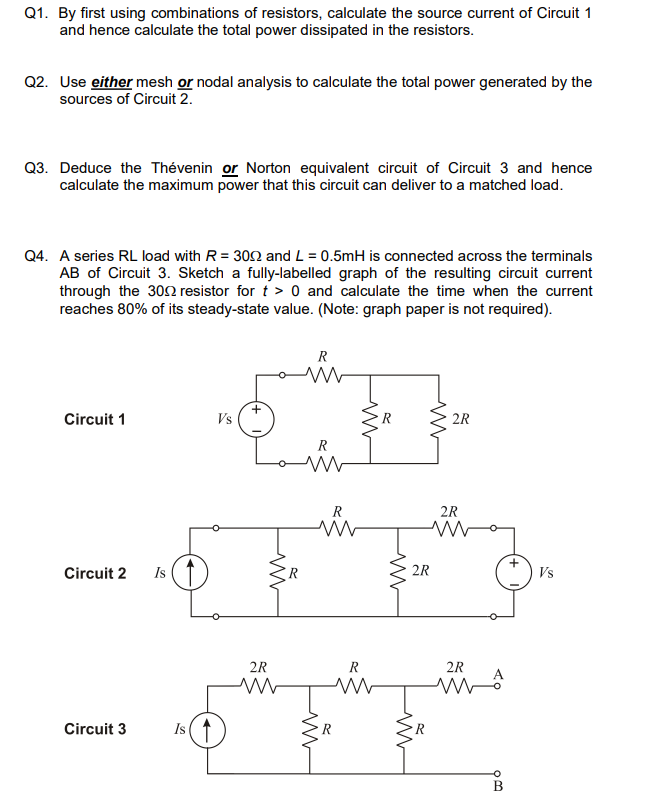 Q1. By first using combinations of resistors, calculate the source current of Circuit 1
and hence calculate the total power dissipated in the resistors.
Q2. Use either mesh or nodal analysis to calculate the total power generated by the
sources of Circuit 2.
Q3. Deduce the Thévenin or Norton equivalent circuit of Circuit 3 and hence
calculate the maximum power that this circuit can deliver to a matched load.
Q4. A series RL load with R=3002 and L = 0.5mH is connected across the terminals
AB of Circuit 3. Sketch a fully-labelled graph of the resulting circuit current
through the 300 resistor for t> 0 and calculate the time when the current
reaches 80% of its steady-state value. (Note: graph paper is not required).
Circuit 1
Circuit 2 Is
Circuit 3
Is ↑
Vs
+
R
R
ww
www
2R
R
ww ww
ww
R
ww
ww
R
2R
2R
2R
www
2R
MA
93
B
Vs