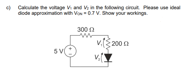c)
Calculate the voltage V₁ and V₂ in the following circuit. Please use ideal
diode approximation with VON = 0.7 V. Show your workings.
5 V
+
300 Ω
V₁ (2002
V₂.