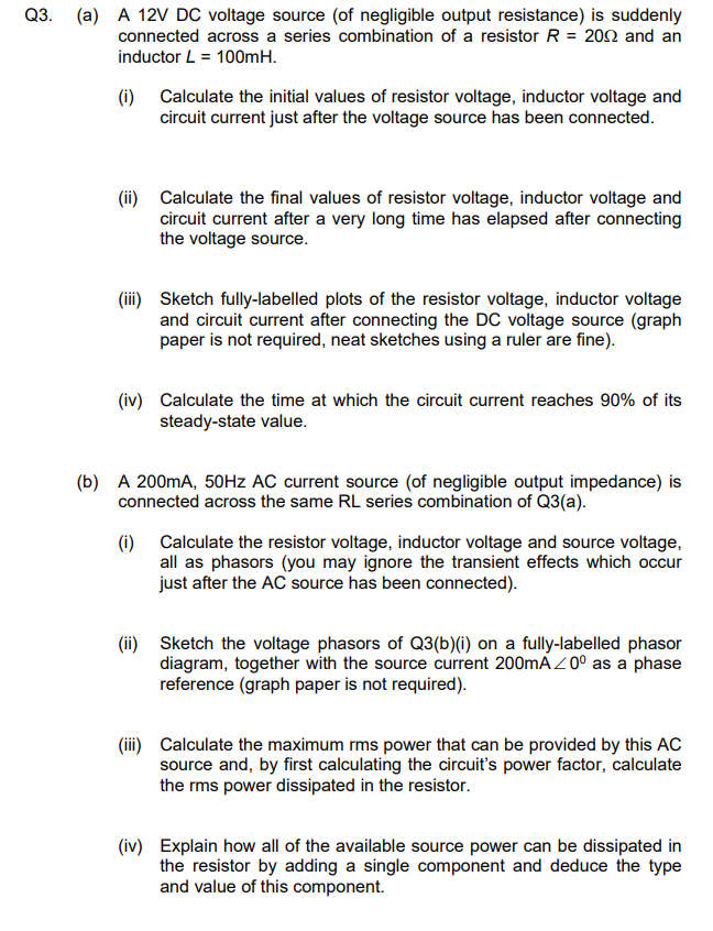 Q3.
(a) A 12V DC voltage source (of negligible output resistance) is suddenly
connected across a series combination of a resistor R = 2002 and an
inductor L = 100mH.
(i) Calculate the initial values of resistor voltage, inductor voltage and
circuit current just after the voltage source has been connected.
(ii) Calculate the final values of resistor voltage, inductor voltage and
circuit current after a very long time has elapsed after connecting
the voltage source.
(iii) Sketch fully-labelled plots of the resistor voltage, inductor voltage
and circuit current after connecting the DC voltage source (graph
paper is not required, neat sketches using a ruler are fine).
(iv) Calculate the time at which the circuit current reaches 90% of its
steady-state value.
(b) A 200mA, 50Hz AC current source (of negligible output impedance) is
connected across the same RL series combination of Q3(a).
(i) Calculate the resistor voltage, inductor voltage and source voltage,
all as phasors (you may ignore the transient effects which occur
just after the AC source has been connected).
(ii) Sketch the voltage phasors of Q3(b)(i) on a fully-labelled phasor
diagram, together with the source current 200mA/0° as a phase
reference (graph paper is not required).
(iii) Calculate the maximum rms power that can be provided by this AC
source and, by first calculating the circuit's power factor, calculate
the rms power dissipated in the resistor.
(iv) Explain how all of the available source power can be dissipated in
the resistor by adding a single component and deduce the type
and value of this component.