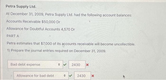 Petra Supply Ltd.
At December 31, 2009, Petra Supply Ltd. had the following account balances:
Accounts Receivable $50,000 Dr
Allowance for Doubtful Accounts 4,570 Dr
PART A
Petra estimates that $7,000 of its accounts receivable will become uncollectible.
1) Prepare the journal entries required on December 31, 2009.
Bad debt expense
2430
Allowance for bad debt
2430
