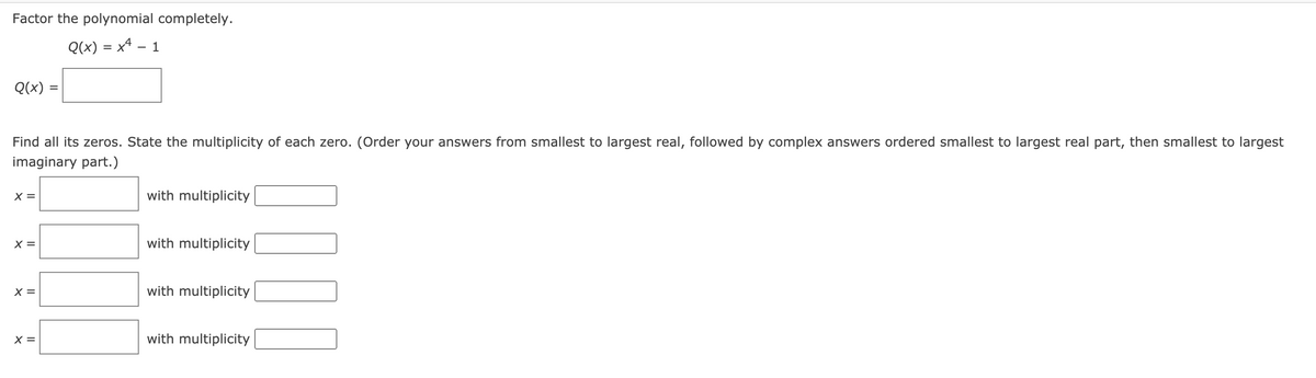 Factor the polynomial completely.
Q(x) = x4 – 1
-
Q(x)
Find all its zeros. State the multiplicity of each zero. (Order your answers from smallest to largest real, followed by complex answers ordered smallest to largest real part, then smallest to largest
imaginary part.)
X =
with multiplicity
X =
with multiplicity
X =
with multiplicity
X =
with multiplicity
