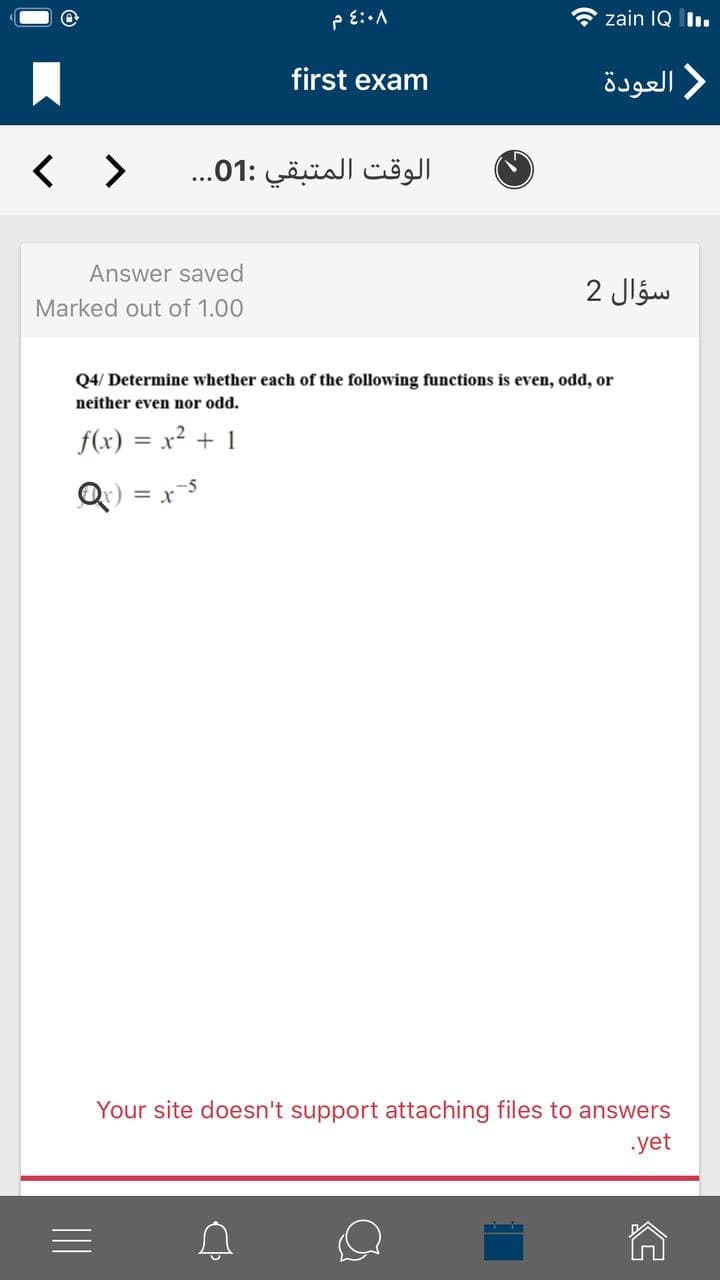 O zain IQ Iı.
first exam
العودة
< >
الوقت المتبقي :01. . .
Answer saved
سؤال 2
Marked out of 1.00
Q4/ Determine whether each of the following functions is even, odd, or
neither even nor odd.
f(x) = x2 + 1
Q) = x5
Your site doesn't support attaching files to answers
yet
