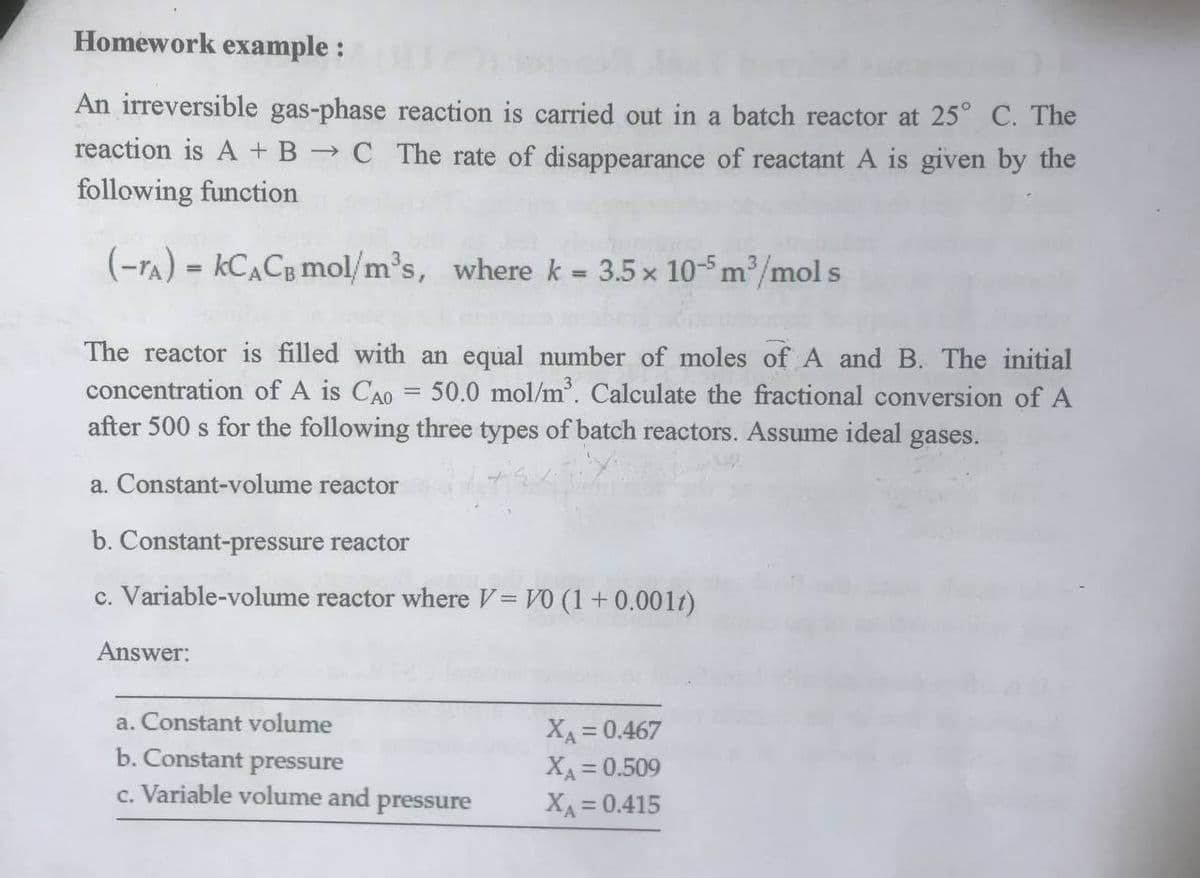 Homework example:
An irreversible gas-phase reaction is carried out in a batch reactor at 25° C. The
reaction is A + B → C The rate of disappearance of reactant A is given by the
following function
(-TA) = KCACB mol/m³s, where k = 3.5 x 10-5 m³/mol s
The reactor is filled with an equal number of moles of A and B. The initial
concentration of A is CAO = 50.0 mol/m³. Calculate the fractional conversion of A
after 500 s for the following three types of batch reactors. Assume ideal gases.
a. Constant-volume reactor
b. Constant-pressure reactor
c. Variable-volume reactor where V = V0 (1 + 0.001)
Answer:
a. Constant volume
Xa=0.467
Xa=0.509
b. Constant pressure
c. Variable volume and pressure
X=0.415