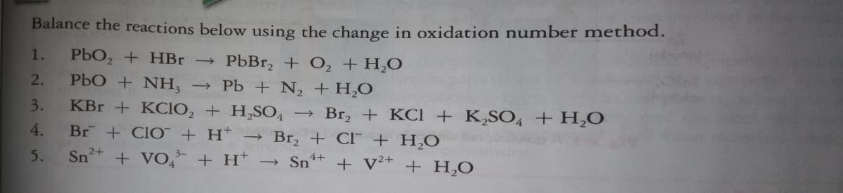 Balance the reactions below using the change in oxidation number method.
1.
PbO, + HBr →
PbBr, + O, + H,O
PbO + NH, → Pb + N, +H,O
KBr + KCIO, + H,SO4
2.
3.
Br, + KCl + K,SO, + H,O
>
4.
Br + CIO + H*
→ Br, + Cl + H,O
5.
Sn2+
+ VO + H Sn*+
+ v²+
+ H,O
