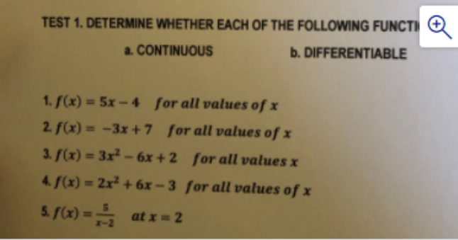 TEST 1. DETERMINE WHETHER EACH OF THE FOLLOWING FUNCTI
a. CONTINUOUS
b. DIFFERENTIABLE
1. f(x) = 5x- 4 for all values of x
2. f(x) = -3x +7 for all values of x
%3D
3. f(x) = 3x² – 6x + 2 for all values x
%3!
4. f(x) = 2x² + 6x – 3 for all values of x
5. (x) = at x = 2
