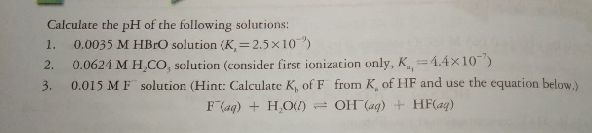 Calculate the pH of the following solutions:
1.
0.0035 M HBRO solution (K,=2.5×10")
0.0624 M H,CO, solution (consider first ionization only, K.
= 4.4×10¯")
2.
3.
0.015 M F solution (Hint: Calculate K, of F from K, of HF and use the equation below.)
F (aq) + H,O(1) = OH (aq) + HF(aq)
