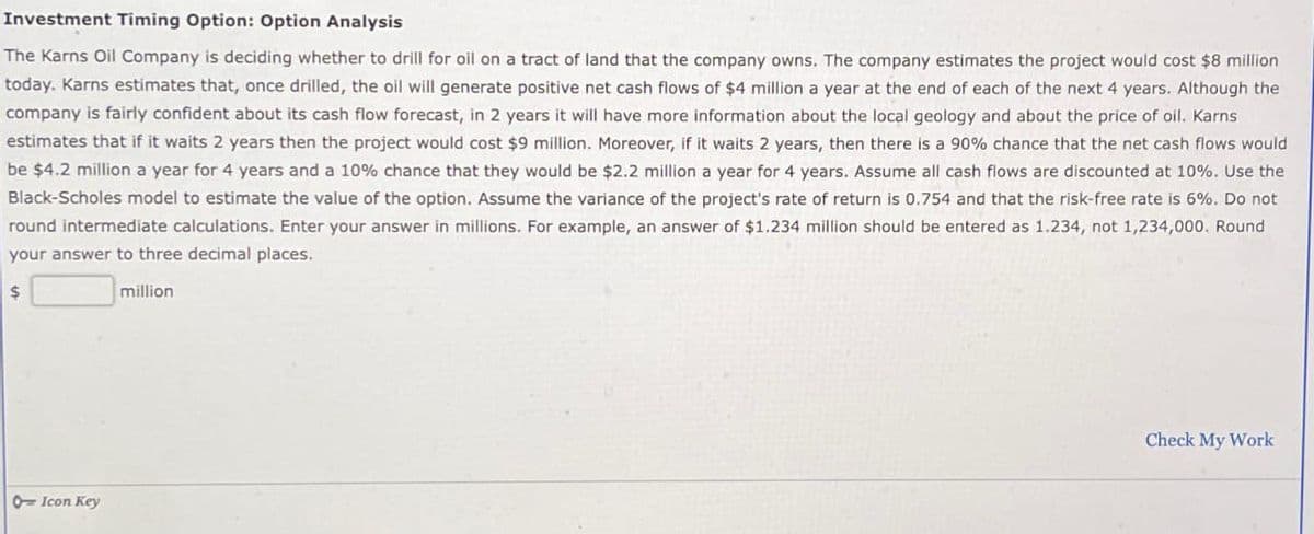 Investment Timing Option: Option Analysis
The Karns Oil Company is deciding whether to drill for oil on a tract of land that the company owns. The company estimates the project would cost $8 million
today. Karns estimates that, once drilled, the oil will generate positive net cash flows of $4 million a year at the end of each of the next 4 years. Although the
company is fairly confident about its cash flow forecast, in 2 years it will have more information about the local geology and about the price of oil. Karns
estimates that if it waits 2 years then the project would cost $9 million. Moreover, if it waits 2 years, then there is a 90% chance that the net cash flows would
be $4.2 million a year for 4 years and a 10% chance that they would be $2.2 million a year for 4 years. Assume all cash flows are discounted at 10%. Use the
Black-Scholes model to estimate the value of the option. Assume the variance of the project's rate of return is 0.754 and that the risk-free rate is 6%. Do not
round intermediate calculations. Enter your answer in millions. For example, an answer of $1.234 million should be entered as 1.234, not 1,234,000. Round
your answer to three decimal places.
$
million
Icon Key
Check My Work