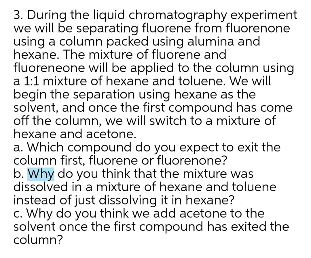 3. During the liquid chromatography experiment
we will be separating fluorene from fluorenone
using a column packed using alumina and
hexane. The mixture of fluorene and
fluoreneone will be applied to the column using
a 1:1 mixture of hexane and toluene. We will
begin the separation using hexane as the
solvent, and once the first compound has come
off the column, we will switch to a mixture of
hexane and acetone.
a. Which compound do you expect to exit the
column first, fluorene or fluorenone?
b. Why do you think that the mixture was
dissolved in a mixture of hexane and toluene
instead of just dissolving it in hexane?
c. Why do you think we add acetone to the
solvent once the first compound has exited the
column?
