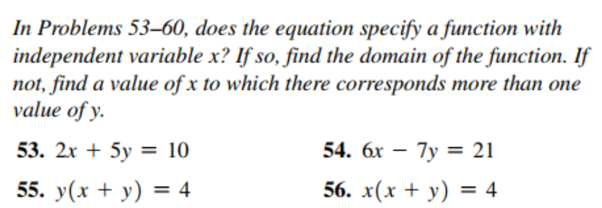 In Problems 53–60, does the equation specify a function with
independent variable x? If so, find the domain of the function. If
not, find a value of x to which there corresponds more than one
value of y.
53. 2х + 5у %3D 10
54. 6x – 7y = 21
55. y(x + y) = 4
56. x(х + у) %3 4
