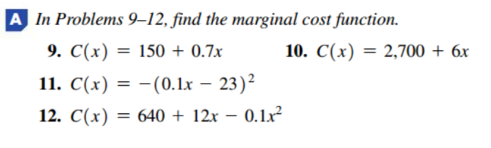 A In Problems 9–12, find the marginal cost function.
9. С(х) —D 150 + 0.7x
10. C(x) = 2,700 + 6x
%3D
%3D
11. C(x) = – 23)²
С (х)
-(0.1x
%3D
12. C(x) = 640 + 12x – 0.1x²
С (х)
%3D
