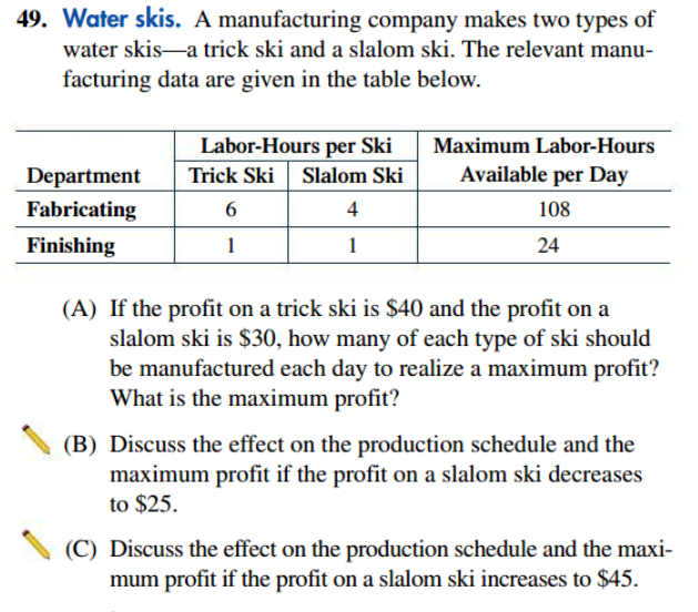 49. Water skis. A manufacturing company makes two types of
water skis-a trick ski and a slalom ski. The relevant manu-
facturing data are given in the table below.
Labor-Hours per Ski
Maximum Labor-Hours
Slalom Ski
Available per Day
Department
Fabricating
Trick Ski
6
4
108
Finishing
1
1
24
(A) If the profit on a trick ski is $40 and the profit on a
slalom ski is $30, how many of each type of ski should
be manufactured each day to realize a maximum profit?
What is the maximum profit?
(B) Discuss the effect on the production schedule and the
maximum profit if the profit on a slalom ski decreases
to $25.
(C) Discuss the effect on the production schedule and the maxi-
mum profit if the profit on a slalom ski increases to $45.

