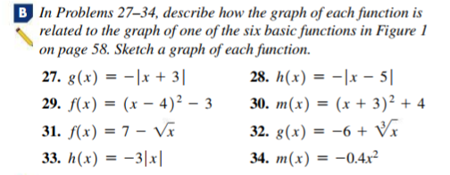 B In Problems 27–34, describe how the graph of each function is
related to the graph of one of the six basic functions in Figure 1
on page 58. Sketch a graph of each function.
27. g(x) = -|x + 3|
28. h(x) = -|x - 5|
29. F(х) %3D (x — 4)2 — 3
30. m(x) = (x + 3)² + 4
31. f(x) = 7 – Vĩ
32. g(x) = -6 + Vx
33. h(x) = -3|x|
34. m(x) = -0.4x²
