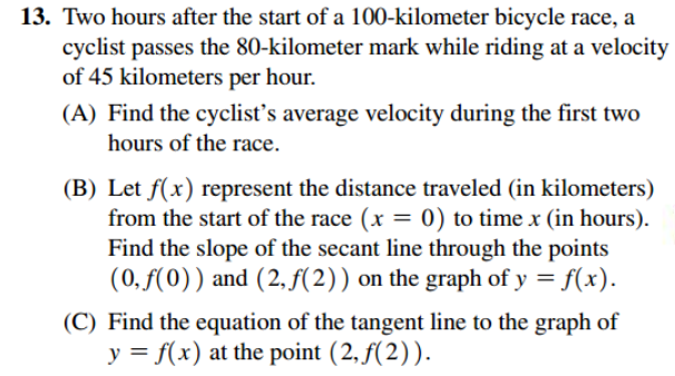 13. Two hours after the start of a 100-kilometer bicycle race, a
cyclist passes the 80-kilometer mark while riding at a velocity
of 45 kilometers per hour.
(A) Find the cyclist's average velocity during the first two
hours of the race.
(B) Let f(x) represent the distance traveled (in kilometers)
from the start of the race (x = 0) to time x (in hours).
Find the slope of the secant line through the points
(0,ƒ(0)) and (2, f(2)) on the graph of y = f(x).
%3D
(C) Find the equation of the tangent line to the graph of
y = f(x) at the point (2, f(2)).
