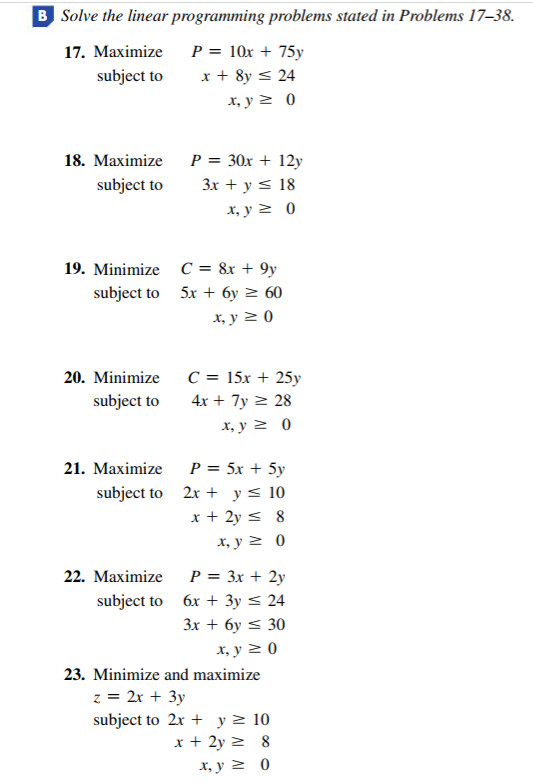 B Solve the linear programming problems stated in Problems 17–38.
P = 10x + 75y
x + 8y < 24
17. Махimize
subject to
х, у 2 0
18. Махimize
P = 30x + 12y
subject to
3x + y < 18
х, у 2 0
19. Minimize C = 8x + 9y
subject to 5x + 6y > 60
x, y 2 0
20. Minimize
C = 15x + 25y
subject to
4x + 7y > 28
х, у2 0
P = 5x + 5y
subject to 2x + y< 10
x + 2y < 8
21. Маximize
х, у 2 0
22. Маximize
P = 3x + 2y
subject to 6x + 3y < 24
Зх + бу < 30
х, у 20
23. Minimize and maximize
z = 2x + 3y
subject to 2x + y> 10
x + 2y 2 8
X, y > 0
