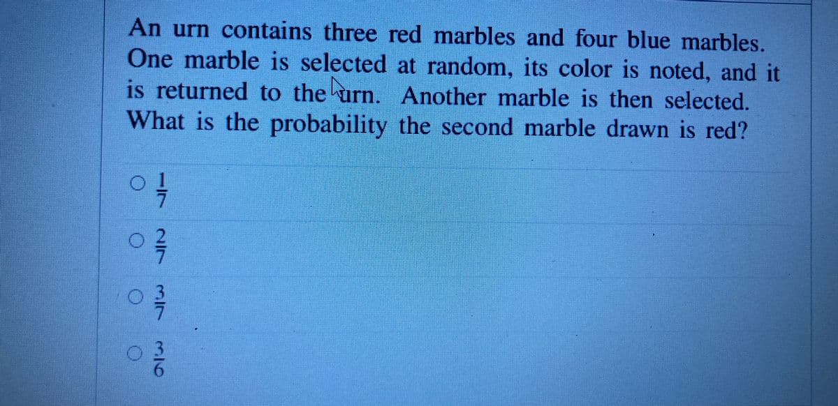 An urn contains three red marbles and four blue marbles.
One marble is selected at random, its color is noted, and it
is returned to the urn. Another marble is then selected.
What is the probability the second marble drawn is red?
to
03
2/7
3/7
