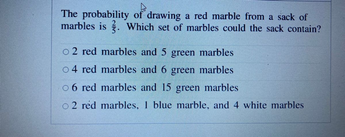 The probability of drawing a red marble from a sack of
marbles is . Which set of marbles could the sack contain?
o 2 red marbles and 5 green marbles
04 red marbles and 6 green marbles
0 6 red marbles and 15 green marbles
o2 red marbles, 1 blue marble, and 4 white marbles

