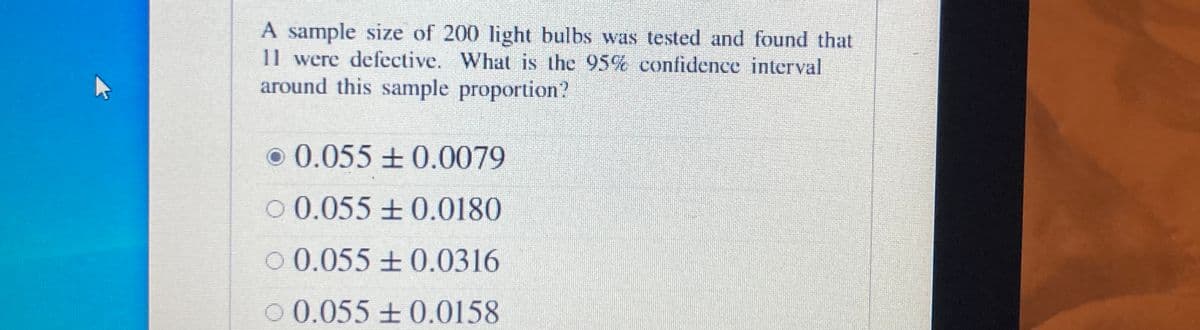 A sample size of 200 light bulbs was tested and found that
11 were defective. What is the 95%c confidence interval
around this sample proportion?
o 0.055±0.0079
O 0.055 ±0.0180
O 0.055±0.0316
O 0.055 + 0.0158
