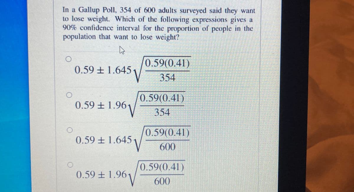 In a Gallup Poll, 354 of 600 adults surveyed said they want
to lose weight. Which of the following expressions gives a
90% confidence interval for the proportion of pcople in the
population that want to lose weight?
0.59(0.41)
0.59 ± 1.645
354
0.59(0.41)
354
0.59 ± 1.96
0.59(0.41)
0.59 + 1.6451
600
0.59(0.41)
0.59 ± 1.961
V
600
