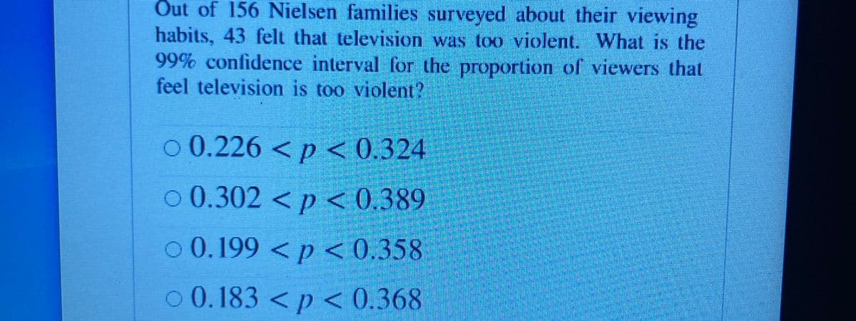 Out of 156 Nielsen families surveyed about their viewing
habits, 43 felt that television was too violent. What is the
99% confidence interval for the proportion of viewers that
feel television is too violent?
o 0.226 < p < 0.324
o 0.302<p < 0.389
o 0.199 < p < 0,358
o 0.183 < p < 0.368
