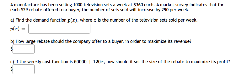 A manufacture has been selling 1000 television sets a week at $360 each. A market survey indicates that for
each $29 rebate offered to a buyer, the number of sets sold will increase by 290 per week.
a) Find the demand function p(æ), where æ is the number of the television sets sold per week.
p(x) =
b) How large rebate should the company offer to a buyer, in order to maximize its revenue?
c) If the weekly cost function is 60000 + 120x, how should it set the size of the rebate to maximize its profit?
