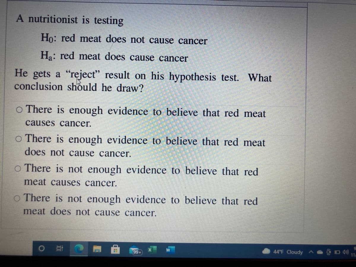 A nutritionist is testing
Ho: red meat does not cause cancer
Ha: red meat does cause cancer
He gets a "reject" result on his hypothesis test. What
conclusion should he draw?
o There is enough evidence to believe that red meat
causes cancer.
O There is enough evidence to believe that red meat
does not cause cancer.
o There is not enough evidence to believe that red
meat causes cancer.
O There is not enough evidence to believe that red
meat does not cause cancer.
o 門
44°F Cloudy ^ O D 4)
11A
99+
