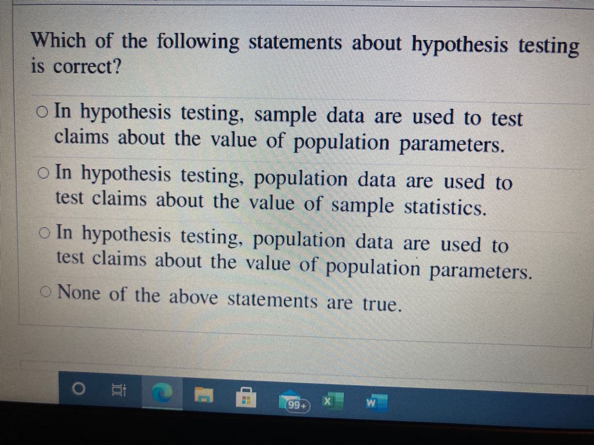 Which of the following statements about hypothesis testing
iS correct?
o In hypothesis testing, sample data are used to test
claims about the value of population parameters.
o In hypothesis testing, population data are used to
test claims about the value of sample statistics.
In hypothesis testing, population data are used to
test claims about the value of population parameters.
o None of the above statements are true.
0 耳

