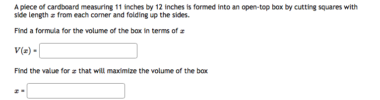 A piece of cardboard measuring 11 inches by 12 inches is formed into an open-top box by cutting squares with
side length æ from each corner and folding up the sides.
Find a formula for the volume of the box in terms of æ
V(2) =
Find the value for æ that will maximize the volume of the box

