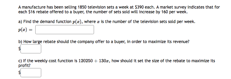 A manufacture has been selling 1850 television sets a week at $390 each. A market survey indicates that for
each $16 rebate offered to a buyer, the number of sets sold will increase by 160 per week.
a) Find the demand function p(x), where æ is the number of the television sets sold per week.
p(æ) =
b) How large rebate should the company offer to a buyer, in order to maximize its revenue?
c) If the weekly cost function is 120250 + 130x, how should it set the size of the rebate to maximize its
profit?
