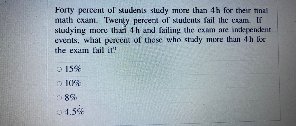 Forty percent of students study more than 4h for their final
math exam. Twenty percent of students fail the exam. If
studying more than 4 h and failing the exam are independent
events, what percent of those who study more than 4h for
the exam fail it?
o 15%
o 10%
0 8%
0 4.5%
