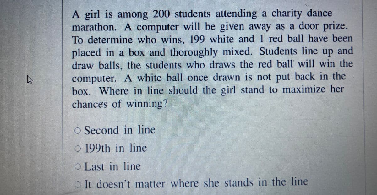 A girl is among 200 students attending a charity dance
marathon. A computer will be given away as a door prize.
To determine who wins, 199 white and 1 red ball have been
placed in a box and thoroughly mixed. Students line up and
draw balls, the students who draws the red ball will win the
computer. A white bal| once drawn is not put back in the
box. Where in line should the girl stand to maximize her
chances of winning?
o Second in line
c 199th in line
o Last in line
O It doesn't matter where she stands in the line
