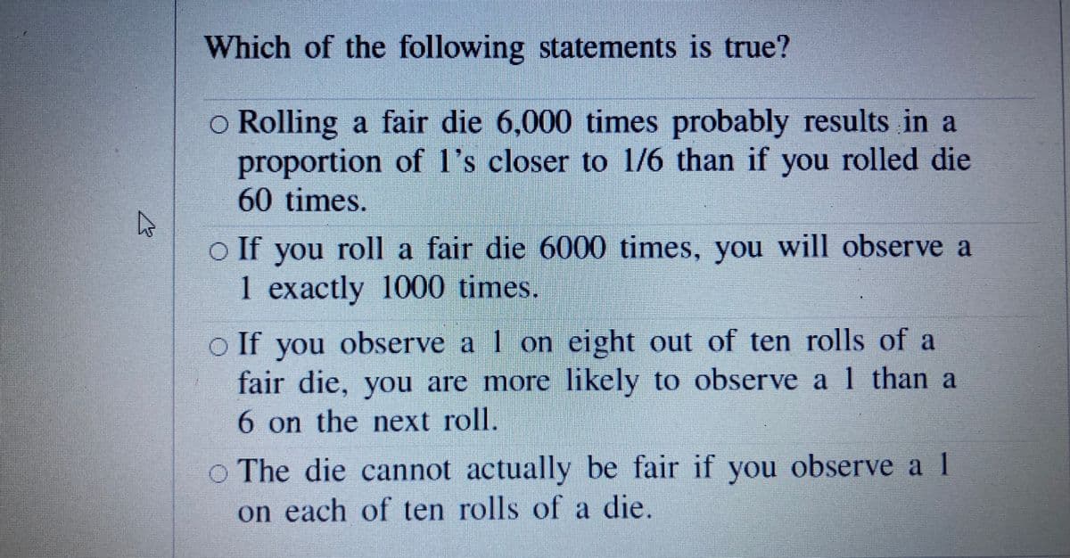 Which of the following statements is true?
o Rolling a fair die 6,000 times probably results in a
proportion of l's closer to 1/6 than if you rolled die
60 times.
o If you roll a fair die 6000 times, you will observe a
1 exactly 1000 times.
o If you observe a I on eight out of ten rolls of a
fair die, you are more likely to observe a 1 than a
6 on the next roll.
O The die cannot actually be fair if you observe a 1
on each of ten rolls of a die.

