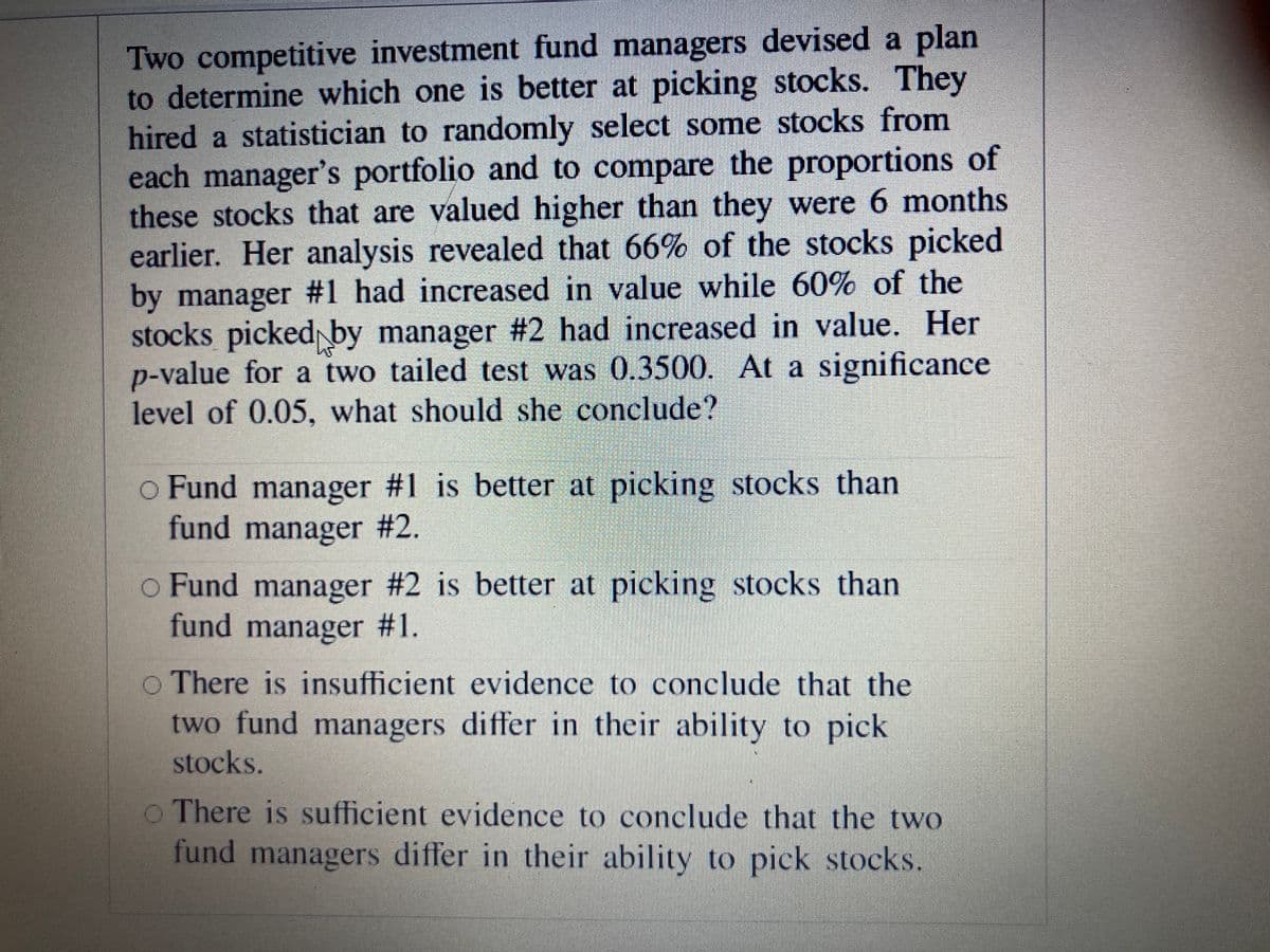 Two competitive investment fund managers devised a plan
to determine which one is better at picking stocks. They
hired a statistician to randomly select some stocks from
each manager's portfolio and to compare the proportions of
these stocks that are valued higher than they were 6 months
earlier. Her analysis revealed that 66% of the stocks picked
by manager #1 had increased in value while 60% of the
stocks picked by manager #2 had increased in value. Her
p-value for a two tailed test was 0.3500. At a significance
level of 0.05, what should she conclude?
o Fund manager #1 is better at picking stocks than
fund manager #2.
o Fund manager #2 is better at picking stocks than
fund manager
#1.
o There is insufficient evidence to conclude that the
two fund managers differ in their ability to pick
stocks.
o There is sufficient evidence to conclude that the two
fund managers differ in their ability to pick stocks.
